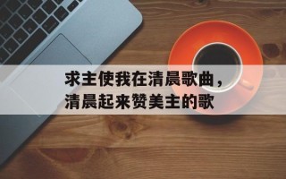 求主使我在清晨歌曲，清晨起来赞美主的歌