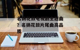 名扬花鼓电视剧主题曲？名扬花鼓片尾曲高品质