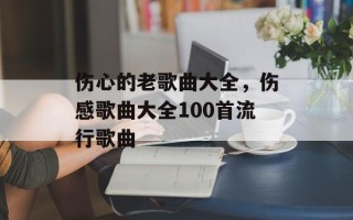 伤心的老歌曲大全，伤感歌曲大全100首流行歌曲
