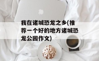 我在诸城恐龙之乡(推荐一个好的地方诸城恐龙公园作文)
