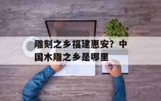雕刻之乡福建惠安？中国木雕之乡是哪里