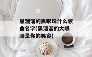 黑溜溜的黑眼珠什么歌曲名字(黑溜溜的大眼睛是你的笑容)