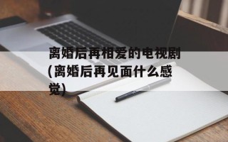 离婚后再相爱的电视剧(离婚后再见面什么感觉)