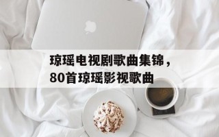 琼瑶电视剧歌曲集锦，80首琼瑶影视歌曲