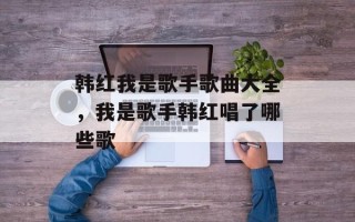 韩红我是歌手歌曲大全，我是歌手韩红唱了哪些歌