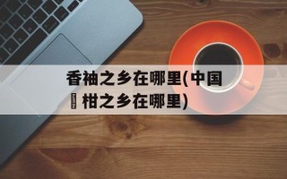 香袖之乡在哪里(中国椪柑之乡在哪里)
