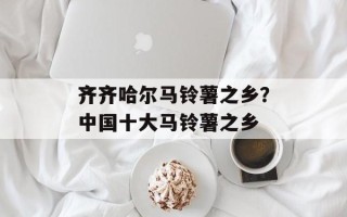 齐齐哈尔马铃薯之乡？中国十大马铃薯之乡