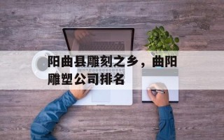 阳曲县雕刻之乡，曲阳雕塑公司排名