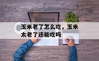 玉米老了怎么吃，玉米太老了还能吃吗
