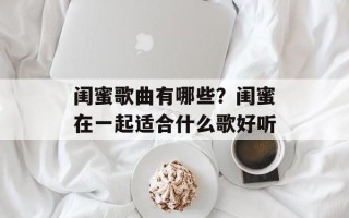 闺蜜歌曲有哪些？闺蜜在一起适合什么歌好听