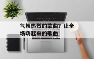 气氛热烈的歌曲？让全场嗨起来的歌曲