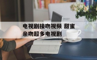 电视剧接吻视频 甜蜜亲吻超多电视剧