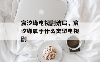 宸汐缘电视剧结局，宸汐缘属于什么类型电视剧
