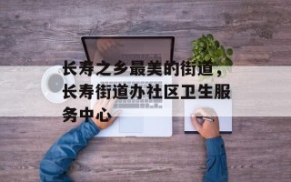 长寿之乡最美的街道，长寿街道办社区卫生服务中心