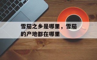 雪茄之乡是哪里，雪茄的产地都在哪里