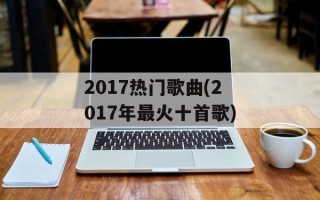 2017热门歌曲(2017年最火十首歌)