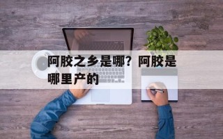 阿胶之乡是哪？阿胶是哪里产的