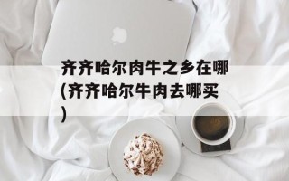 齐齐哈尔肉牛之乡在哪(齐齐哈尔牛肉去哪买)