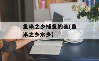 鱼米之乡捕鱼的美(鱼米之乡水乡)