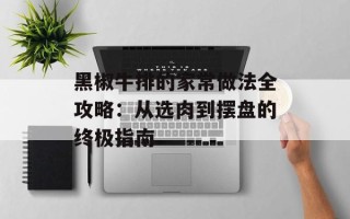 黑椒牛排的家常做法全攻略：从选肉到摆盘的终极指南