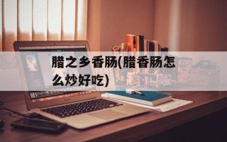 腊之乡香肠(腊香肠怎么炒好吃)