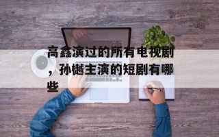 高鑫演过的所有电视剧，孙樾主演的短剧有哪些