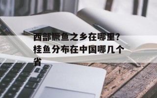 西部鳜鱼之乡在哪里？桂鱼分布在中国哪几个省
