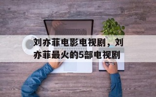 刘亦菲电影电视剧，刘亦菲最火的5部电视剧