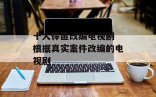 十大悍匪改编电视剧 根据真实案件改编的电视剧