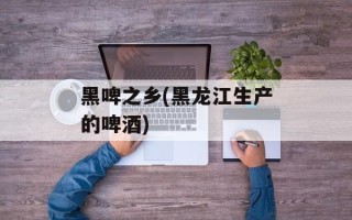 黑啤之乡(黑龙江生产的啤酒)