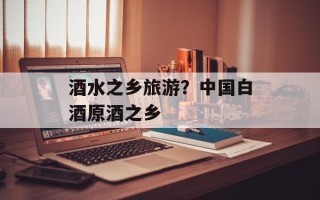 酒水之乡旅游？中国白酒原酒之乡