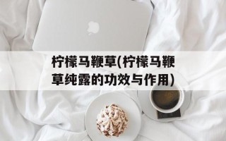 柠檬马鞭草(柠檬马鞭草纯露的功效与作用)