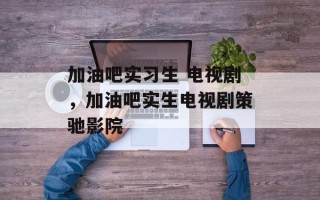 加油吧实习生 电视剧，加油吧实生电视剧策驰影院
