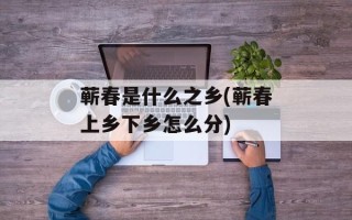 蕲春是什么之乡(蕲春上乡下乡怎么分)