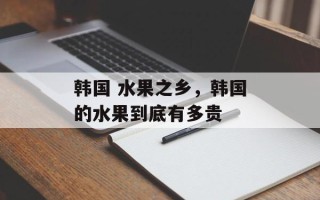 韩国 水果之乡，韩国的水果到底有多贵