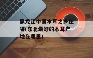 黑龙江中国木耳之乡在哪(东北最好的木耳产地在哪里)