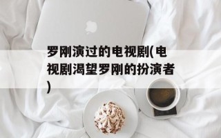罗刚演过的电视剧(电视剧渴望罗刚的扮演者)