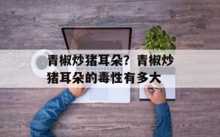 青椒炒猪耳朵？青椒炒猪耳朵的毒性有多大
