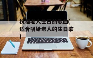 祝福老人生日的歌曲(适合唱给老人的生日歌)