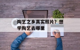 陶艺之乡真实照片？想学陶艺去哪里