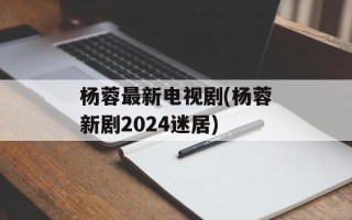 杨蓉最新电视剧(杨蓉新剧2024迷居)