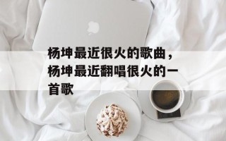 杨坤最近很火的歌曲，杨坤最近翻唱很火的一首歌