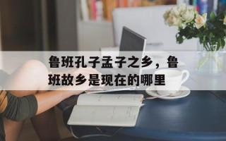 鲁班孔子孟子之乡，鲁班故乡是现在的哪里