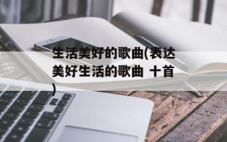 生活美好的歌曲(表达美好生活的歌曲 十首)