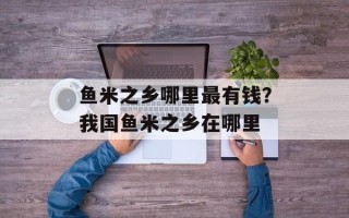 鱼米之乡哪里最有钱？我国鱼米之乡在哪里