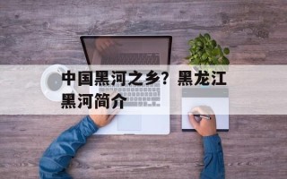 中国黑河之乡？黑龙江黑河简介