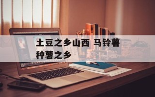 土豆之乡山西 马铃薯种薯之乡