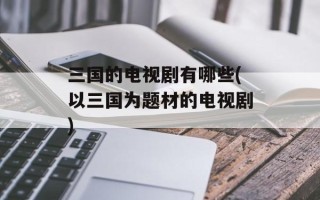 三国的电视剧有哪些(以三国为题材的电视剧)