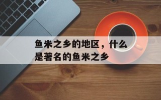 鱼米之乡的地区，什么是著名的鱼米之乡