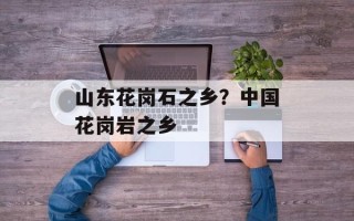 山东花岗石之乡？中国花岗岩之乡